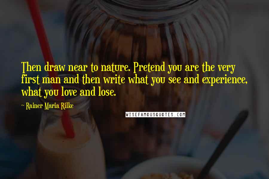 Rainer Maria Rilke Quotes: Then draw near to nature. Pretend you are the very first man and then write what you see and experience, what you love and lose.