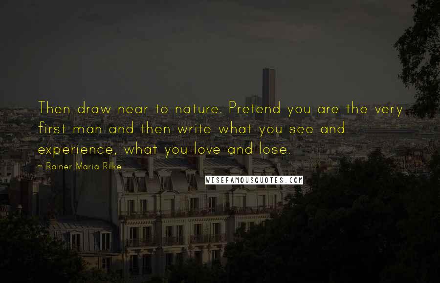 Rainer Maria Rilke Quotes: Then draw near to nature. Pretend you are the very first man and then write what you see and experience, what you love and lose.