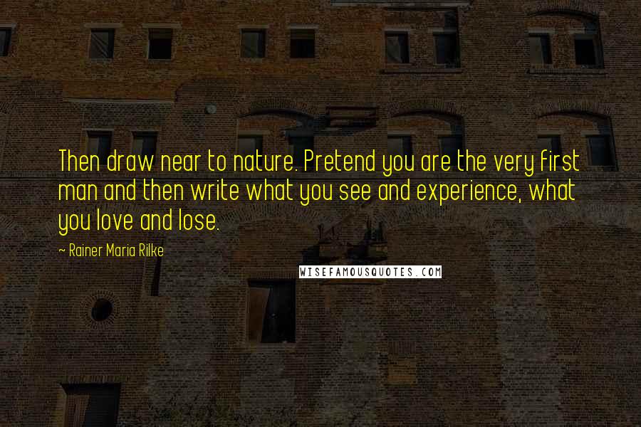 Rainer Maria Rilke Quotes: Then draw near to nature. Pretend you are the very first man and then write what you see and experience, what you love and lose.