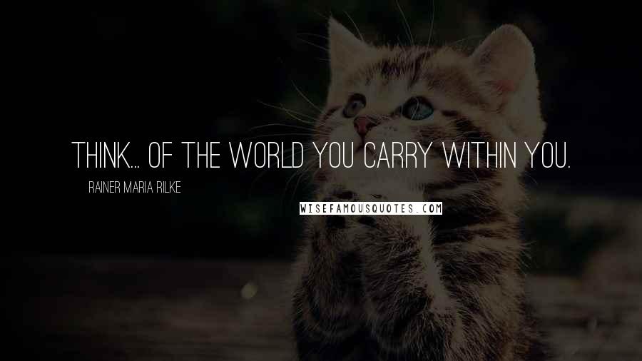 Rainer Maria Rilke Quotes: Think... of the world you carry within you.