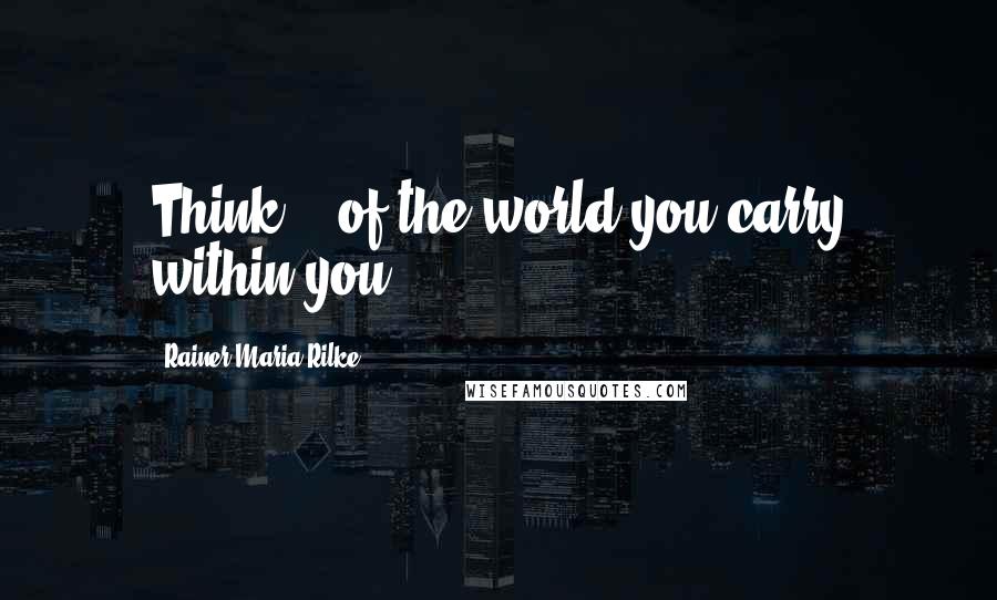 Rainer Maria Rilke Quotes: Think... of the world you carry within you.