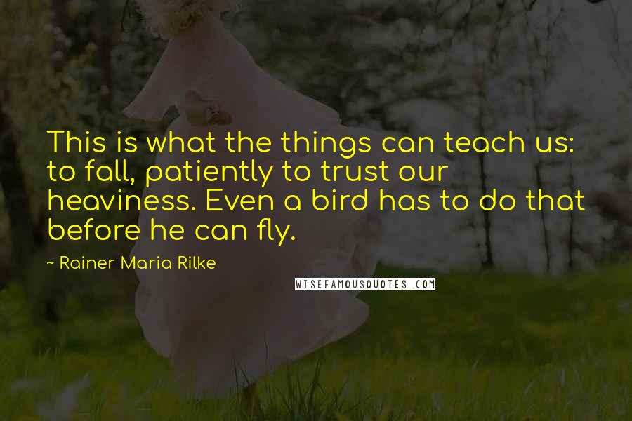 Rainer Maria Rilke Quotes: This is what the things can teach us: to fall, patiently to trust our heaviness. Even a bird has to do that before he can fly.