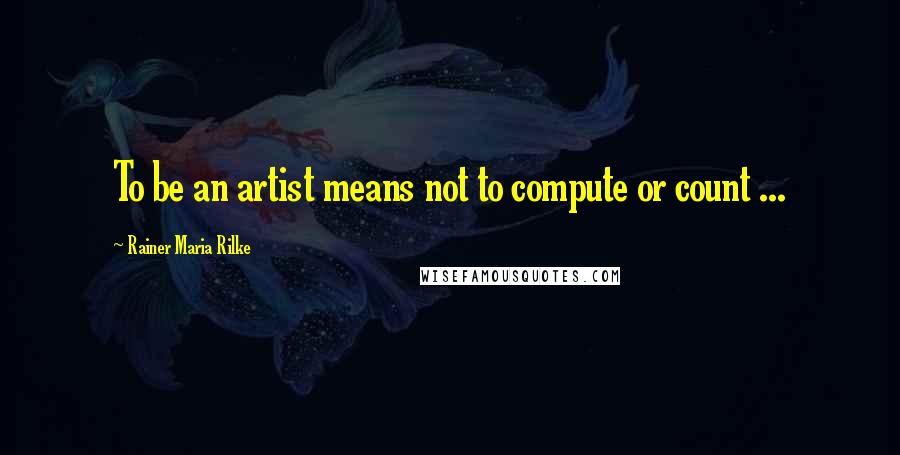 Rainer Maria Rilke Quotes: To be an artist means not to compute or count ...