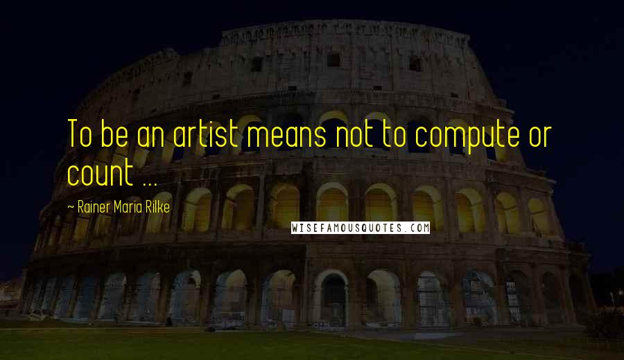 Rainer Maria Rilke Quotes: To be an artist means not to compute or count ...