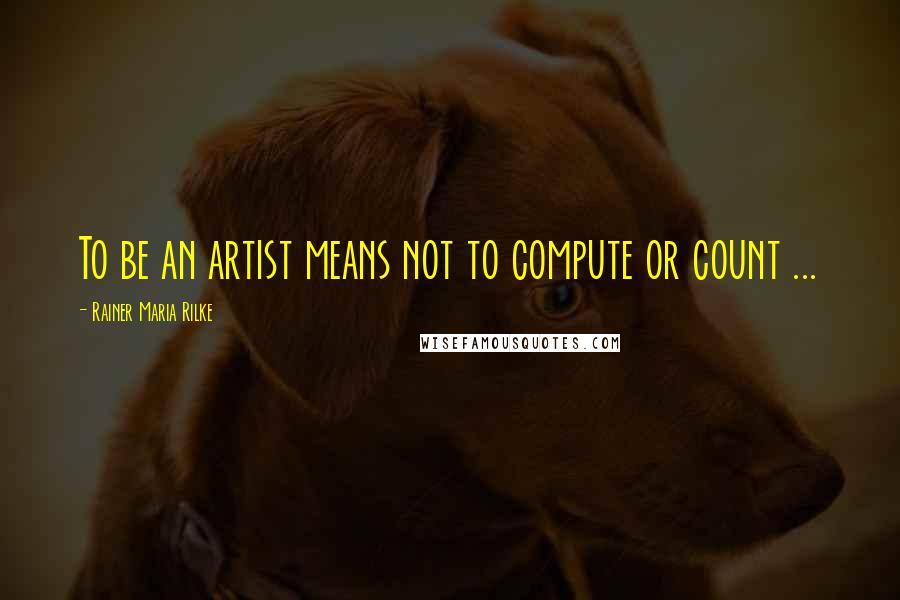 Rainer Maria Rilke Quotes: To be an artist means not to compute or count ...