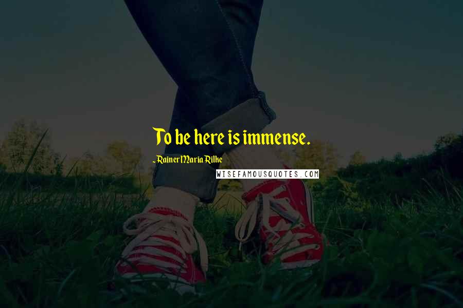 Rainer Maria Rilke Quotes: To be here is immense.