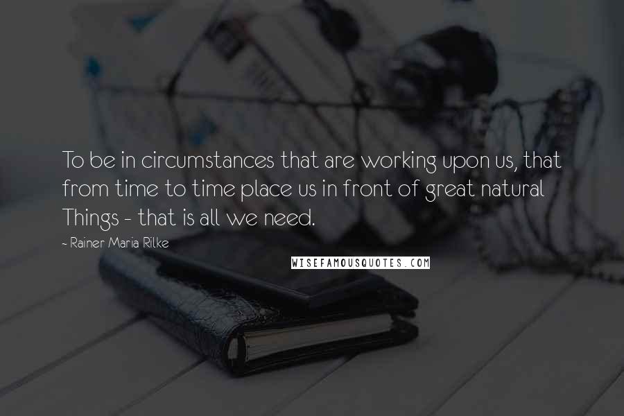 Rainer Maria Rilke Quotes: To be in circumstances that are working upon us, that from time to time place us in front of great natural Things - that is all we need.
