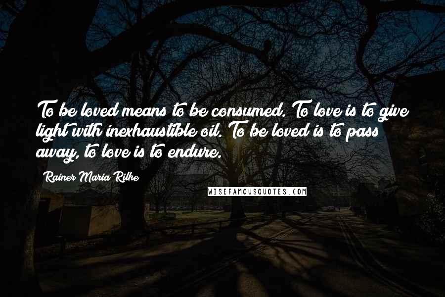 Rainer Maria Rilke Quotes: To be loved means to be consumed. To love is to give light with inexhaustible oil. To be loved is to pass away, to love is to endure.