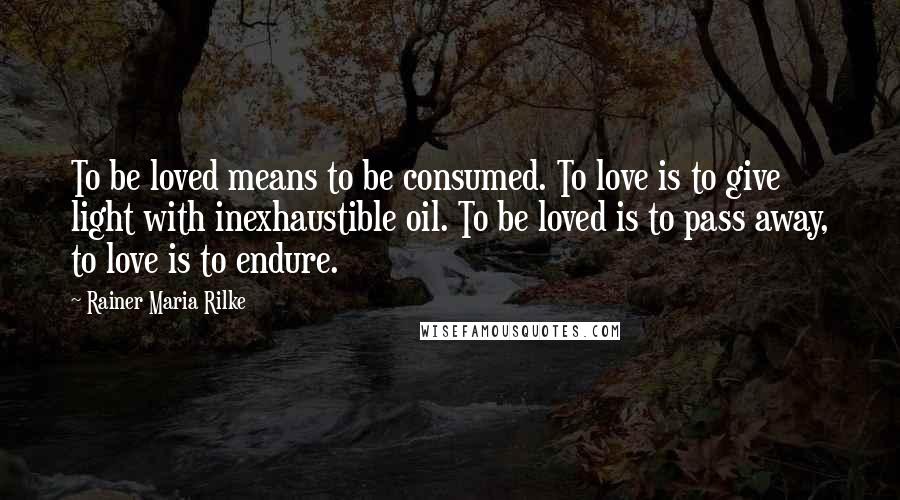 Rainer Maria Rilke Quotes: To be loved means to be consumed. To love is to give light with inexhaustible oil. To be loved is to pass away, to love is to endure.
