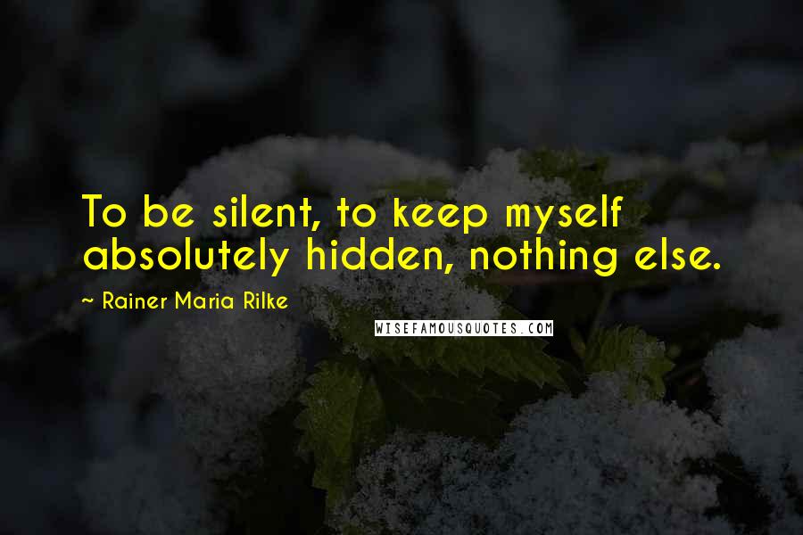 Rainer Maria Rilke Quotes: To be silent, to keep myself absolutely hidden, nothing else.