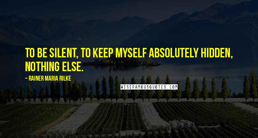 Rainer Maria Rilke Quotes: To be silent, to keep myself absolutely hidden, nothing else.