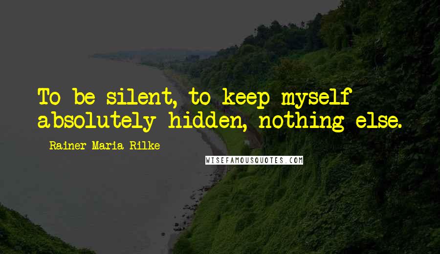 Rainer Maria Rilke Quotes: To be silent, to keep myself absolutely hidden, nothing else.