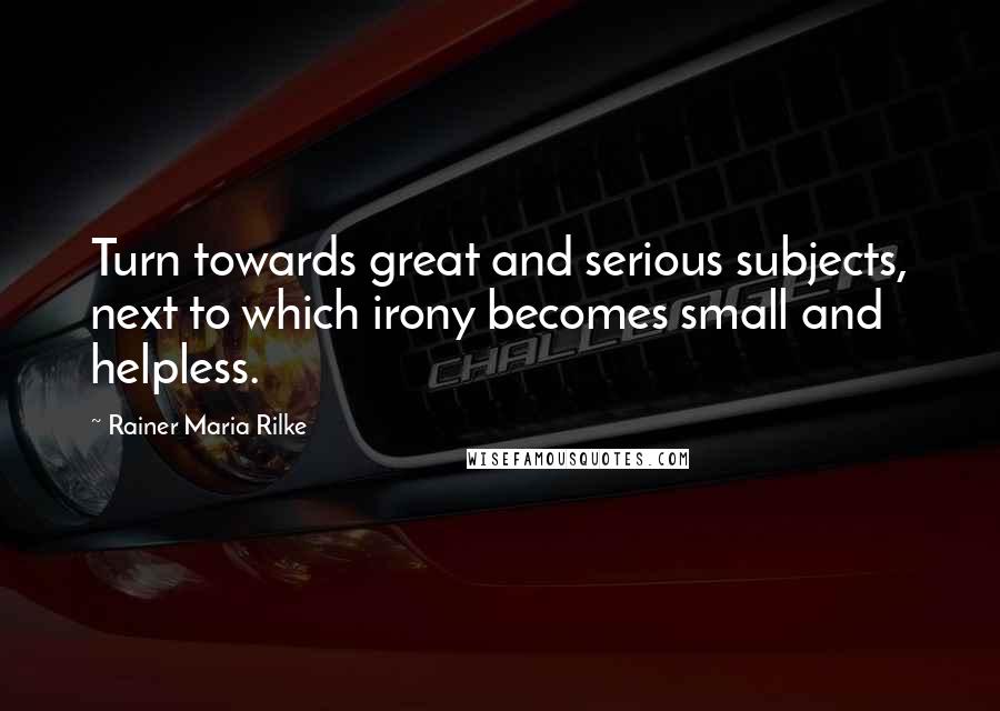 Rainer Maria Rilke Quotes: Turn towards great and serious subjects, next to which irony becomes small and helpless.