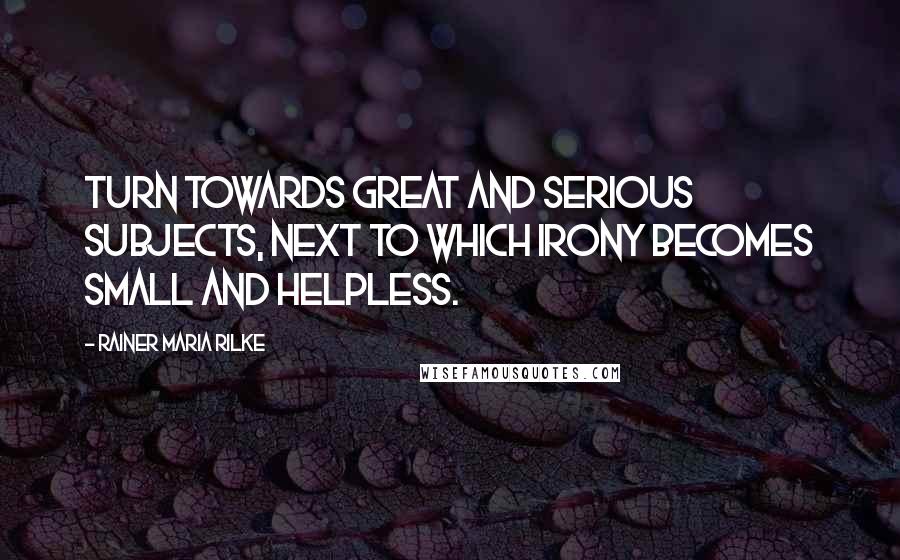 Rainer Maria Rilke Quotes: Turn towards great and serious subjects, next to which irony becomes small and helpless.