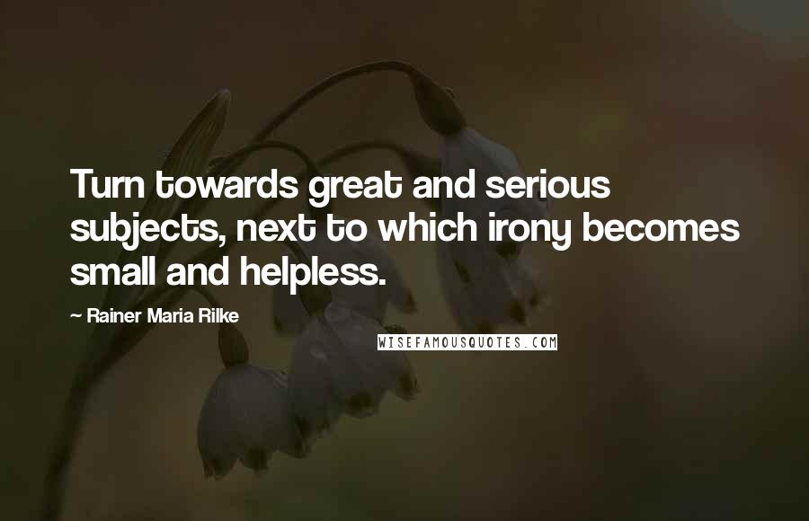 Rainer Maria Rilke Quotes: Turn towards great and serious subjects, next to which irony becomes small and helpless.