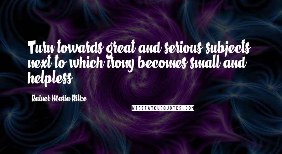 Rainer Maria Rilke Quotes: Turn towards great and serious subjects, next to which irony becomes small and helpless.