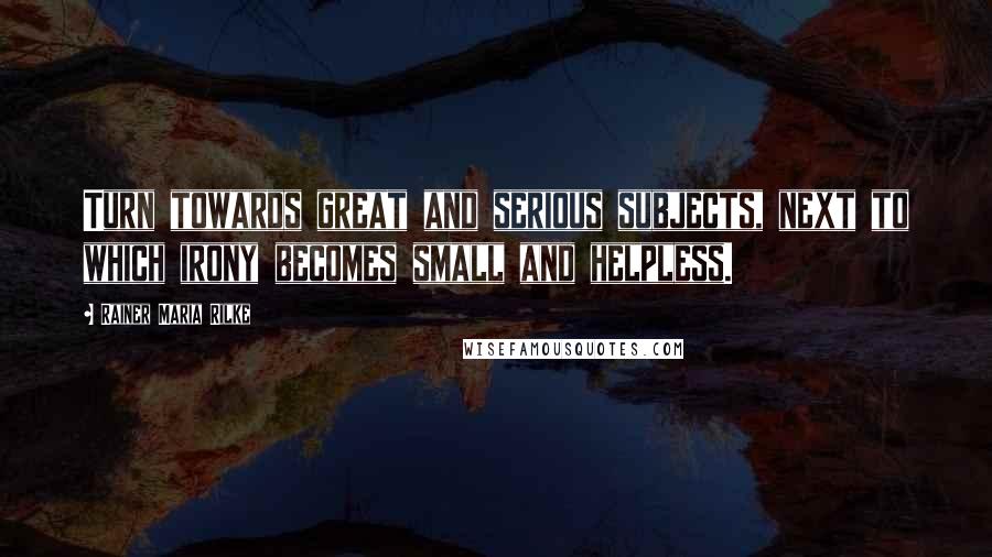 Rainer Maria Rilke Quotes: Turn towards great and serious subjects, next to which irony becomes small and helpless.