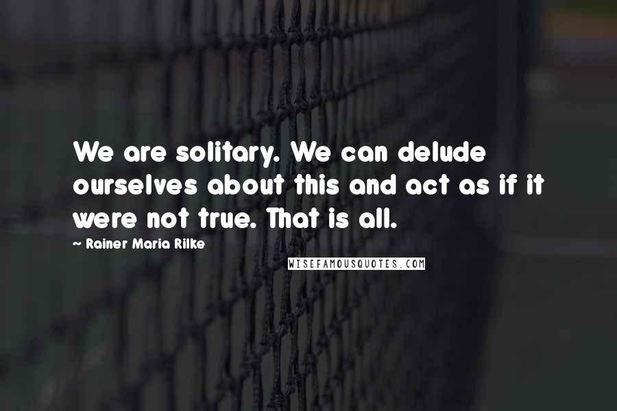 Rainer Maria Rilke Quotes: We are solitary. We can delude ourselves about this and act as if it were not true. That is all.