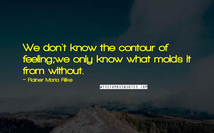 Rainer Maria Rilke Quotes: We don't know the contour of feeling;we only know what molds it from without.