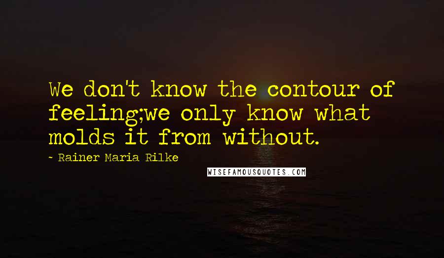 Rainer Maria Rilke Quotes: We don't know the contour of feeling;we only know what molds it from without.