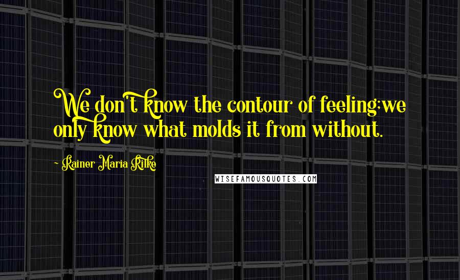 Rainer Maria Rilke Quotes: We don't know the contour of feeling;we only know what molds it from without.