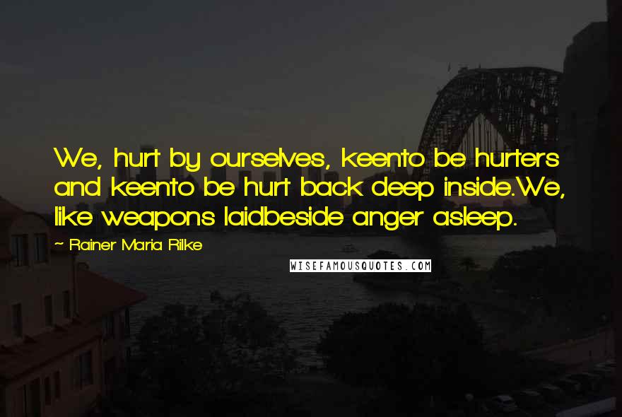 Rainer Maria Rilke Quotes: We, hurt by ourselves, keento be hurters and keento be hurt back deep inside.We, like weapons laidbeside anger asleep.