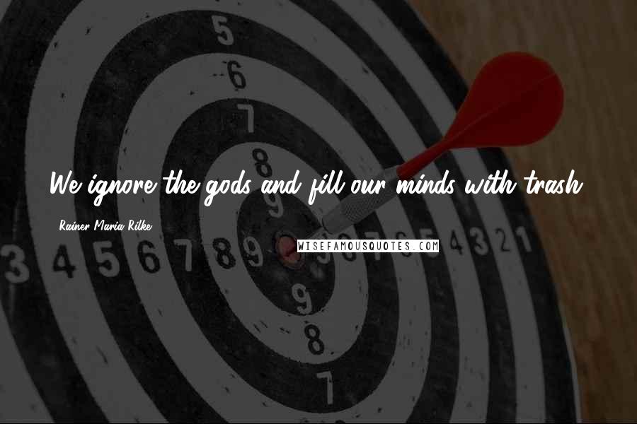 Rainer Maria Rilke Quotes: We ignore the gods and fill our minds with trash.