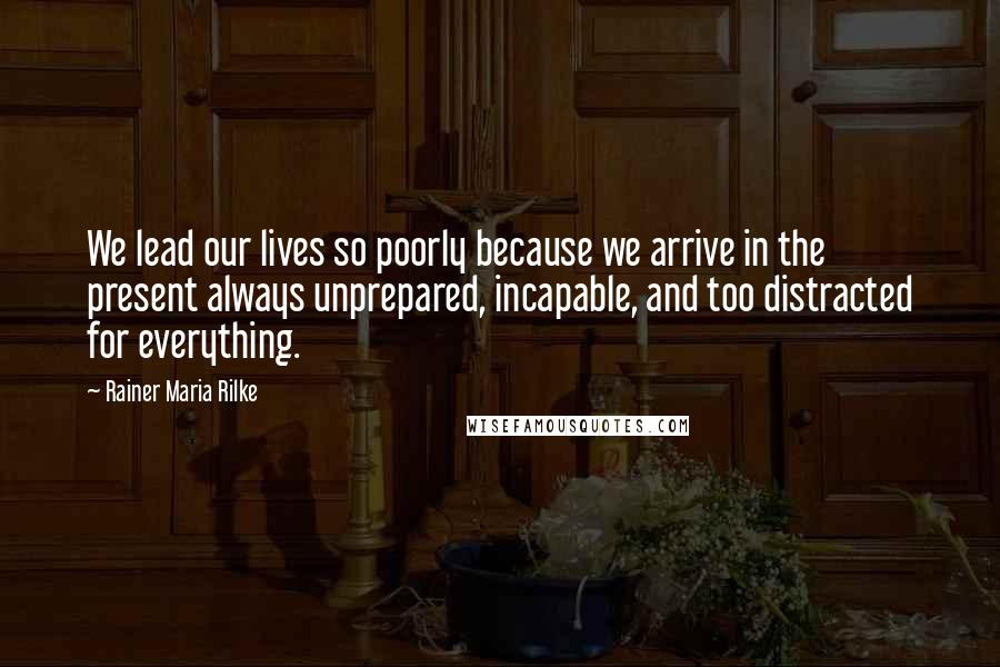 Rainer Maria Rilke Quotes: We lead our lives so poorly because we arrive in the present always unprepared, incapable, and too distracted for everything.