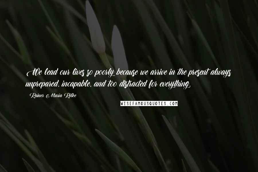 Rainer Maria Rilke Quotes: We lead our lives so poorly because we arrive in the present always unprepared, incapable, and too distracted for everything.