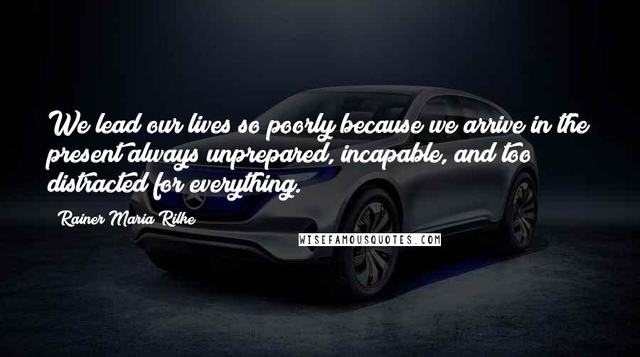 Rainer Maria Rilke Quotes: We lead our lives so poorly because we arrive in the present always unprepared, incapable, and too distracted for everything.