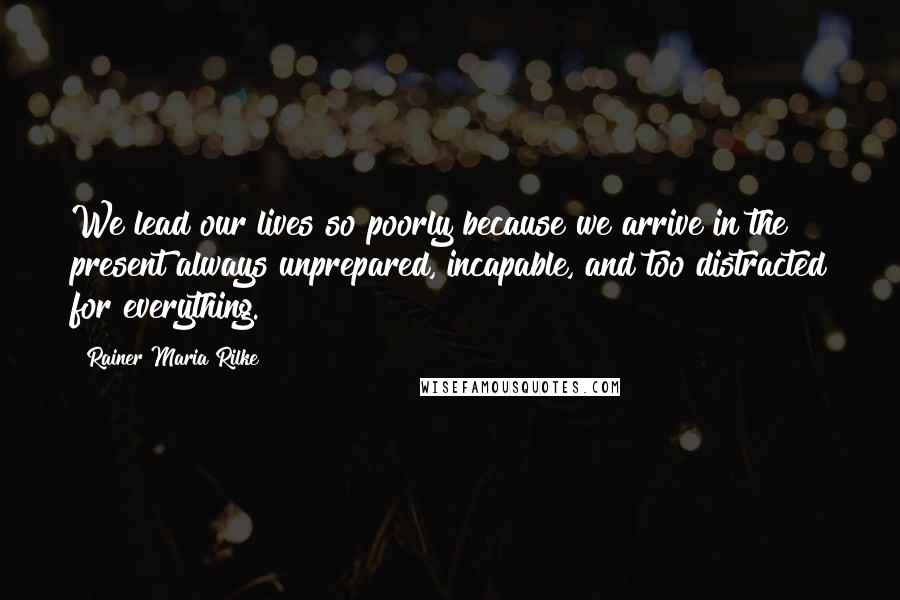 Rainer Maria Rilke Quotes: We lead our lives so poorly because we arrive in the present always unprepared, incapable, and too distracted for everything.