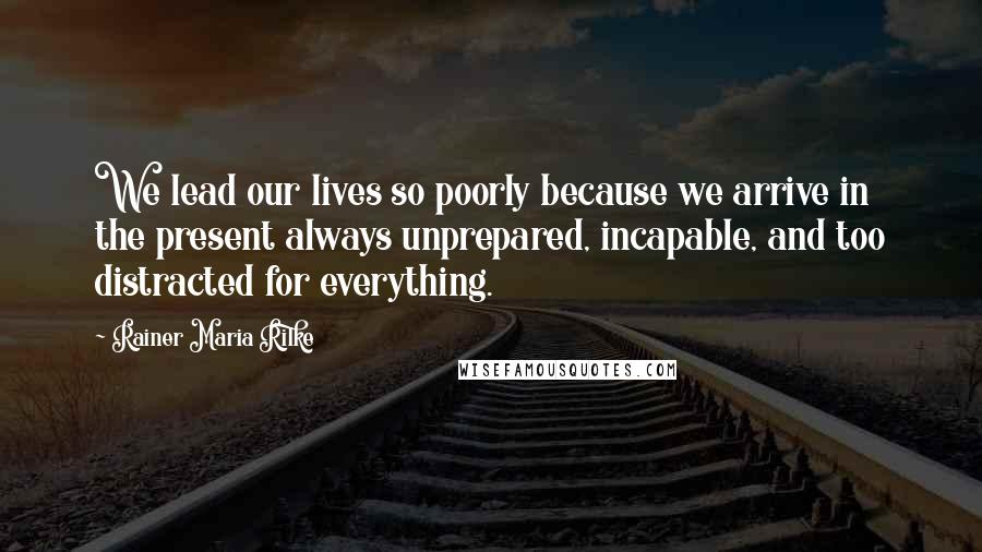 Rainer Maria Rilke Quotes: We lead our lives so poorly because we arrive in the present always unprepared, incapable, and too distracted for everything.