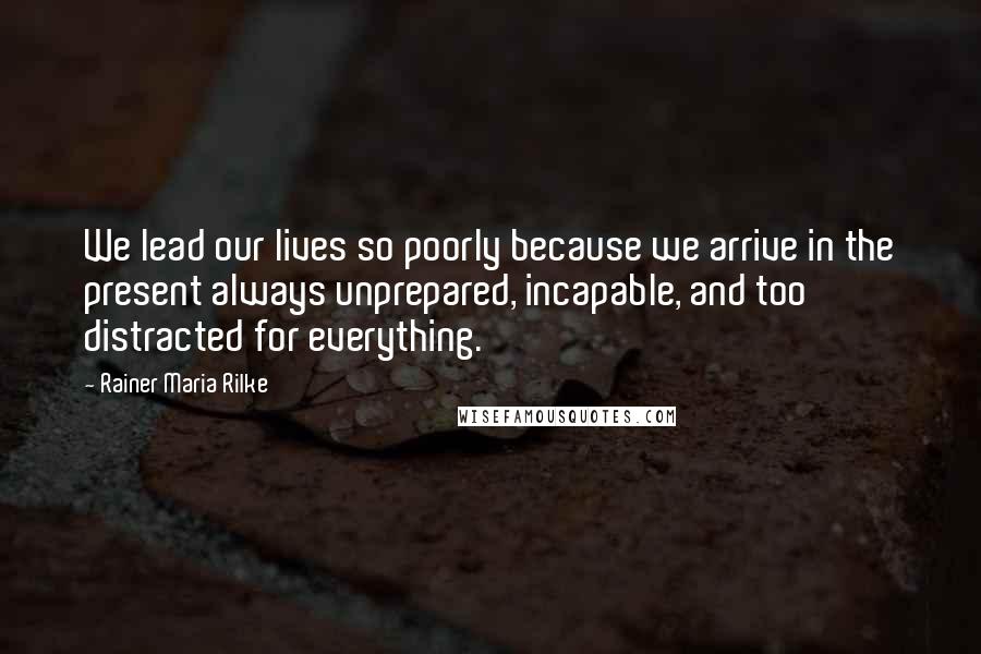 Rainer Maria Rilke Quotes: We lead our lives so poorly because we arrive in the present always unprepared, incapable, and too distracted for everything.