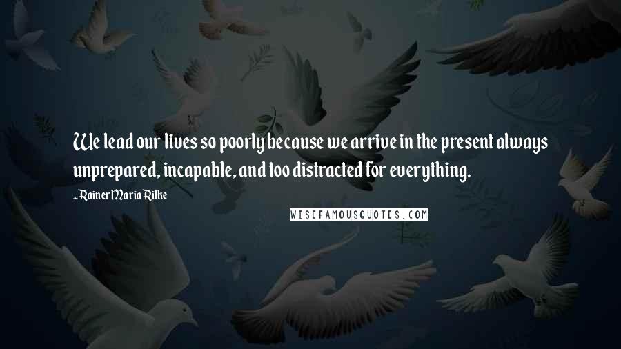 Rainer Maria Rilke Quotes: We lead our lives so poorly because we arrive in the present always unprepared, incapable, and too distracted for everything.