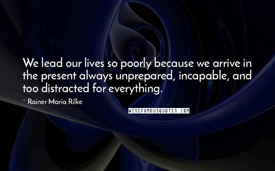 Rainer Maria Rilke Quotes: We lead our lives so poorly because we arrive in the present always unprepared, incapable, and too distracted for everything.