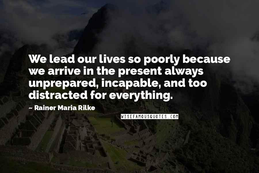 Rainer Maria Rilke Quotes: We lead our lives so poorly because we arrive in the present always unprepared, incapable, and too distracted for everything.