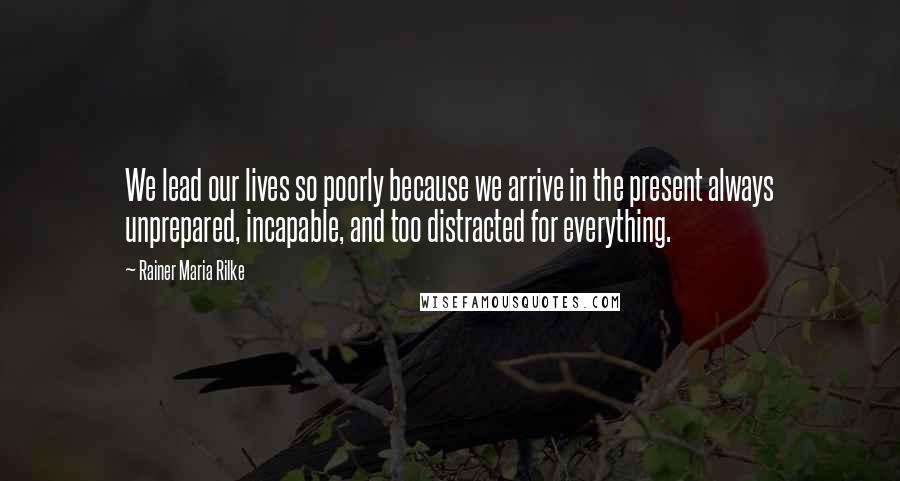 Rainer Maria Rilke Quotes: We lead our lives so poorly because we arrive in the present always unprepared, incapable, and too distracted for everything.