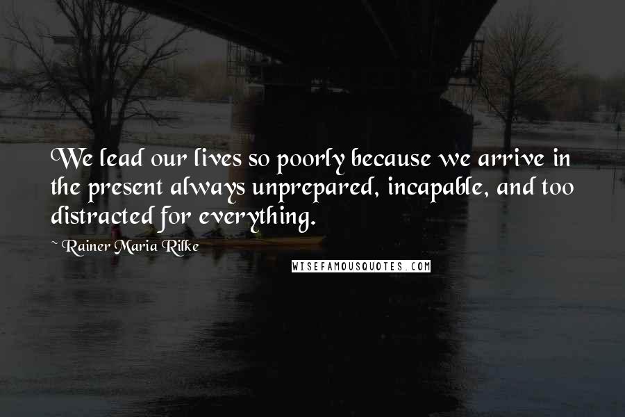 Rainer Maria Rilke Quotes: We lead our lives so poorly because we arrive in the present always unprepared, incapable, and too distracted for everything.