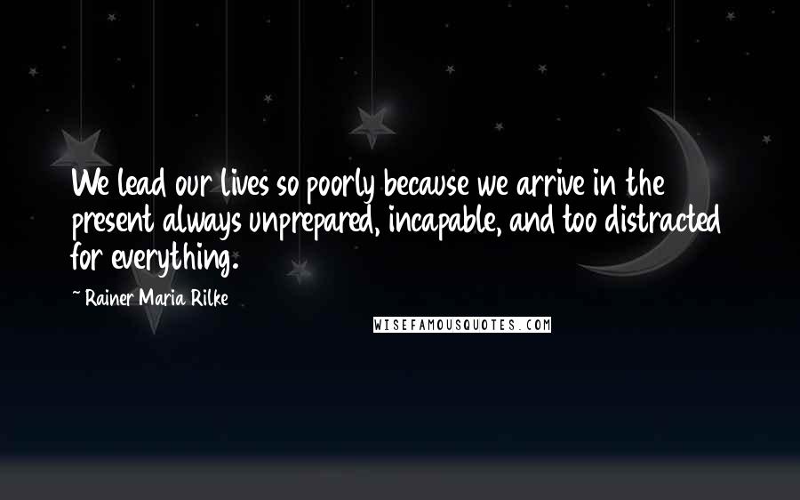 Rainer Maria Rilke Quotes: We lead our lives so poorly because we arrive in the present always unprepared, incapable, and too distracted for everything.