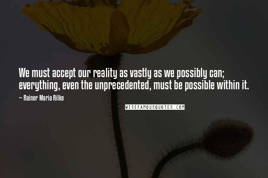 Rainer Maria Rilke Quotes: We must accept our reality as vastly as we possibly can; everything, even the unprecedented, must be possible within it.