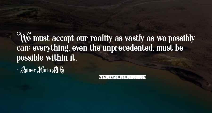 Rainer Maria Rilke Quotes: We must accept our reality as vastly as we possibly can; everything, even the unprecedented, must be possible within it.