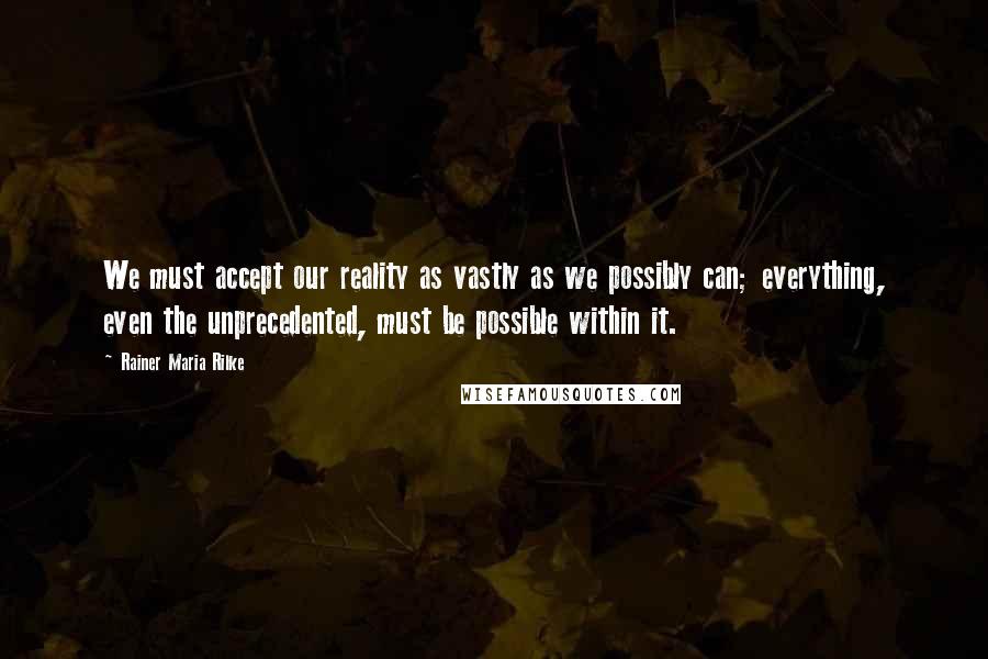 Rainer Maria Rilke Quotes: We must accept our reality as vastly as we possibly can; everything, even the unprecedented, must be possible within it.