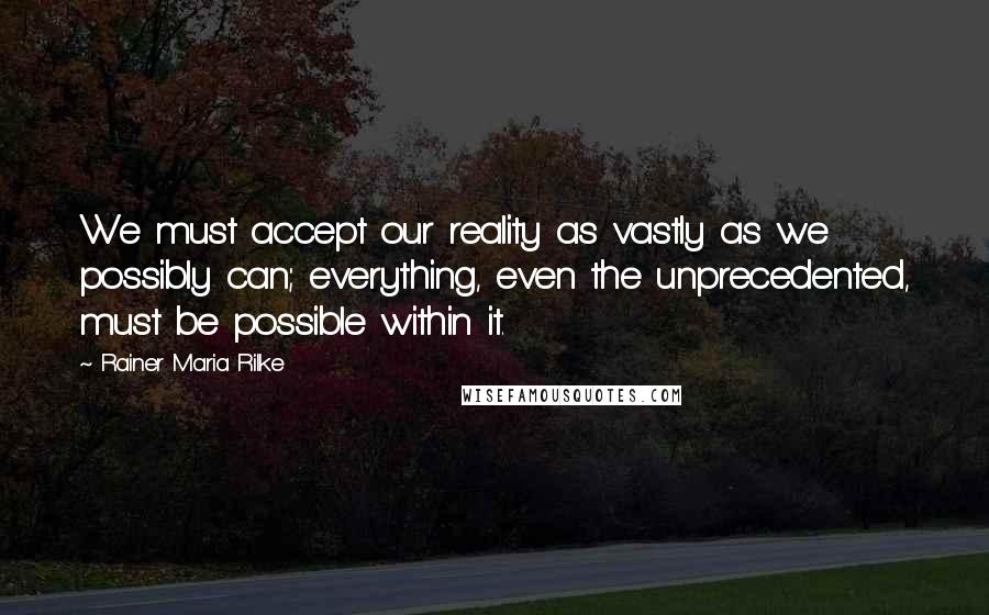 Rainer Maria Rilke Quotes: We must accept our reality as vastly as we possibly can; everything, even the unprecedented, must be possible within it.