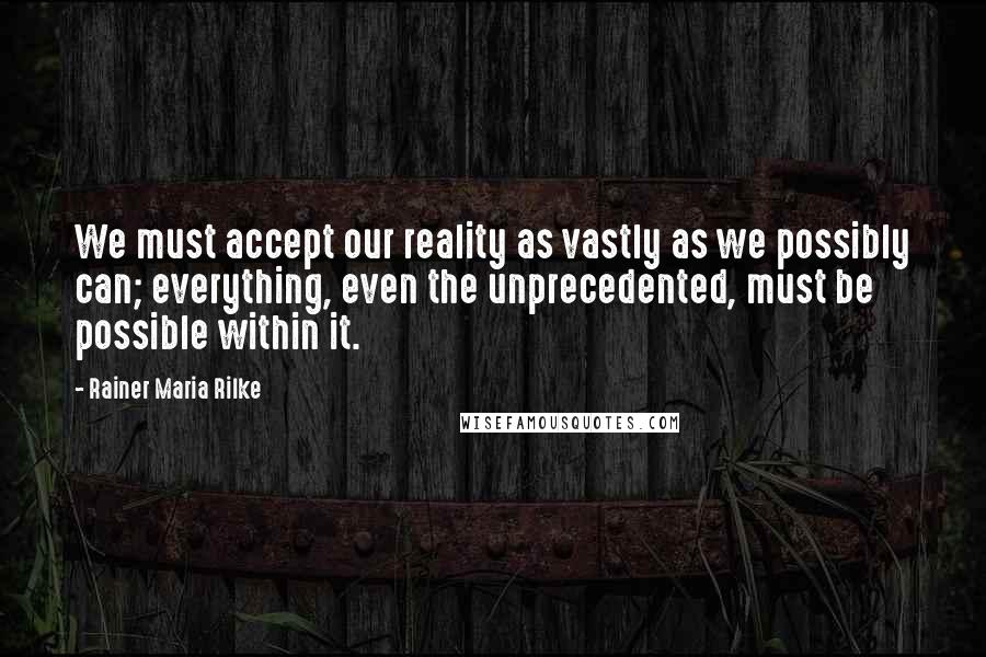 Rainer Maria Rilke Quotes: We must accept our reality as vastly as we possibly can; everything, even the unprecedented, must be possible within it.
