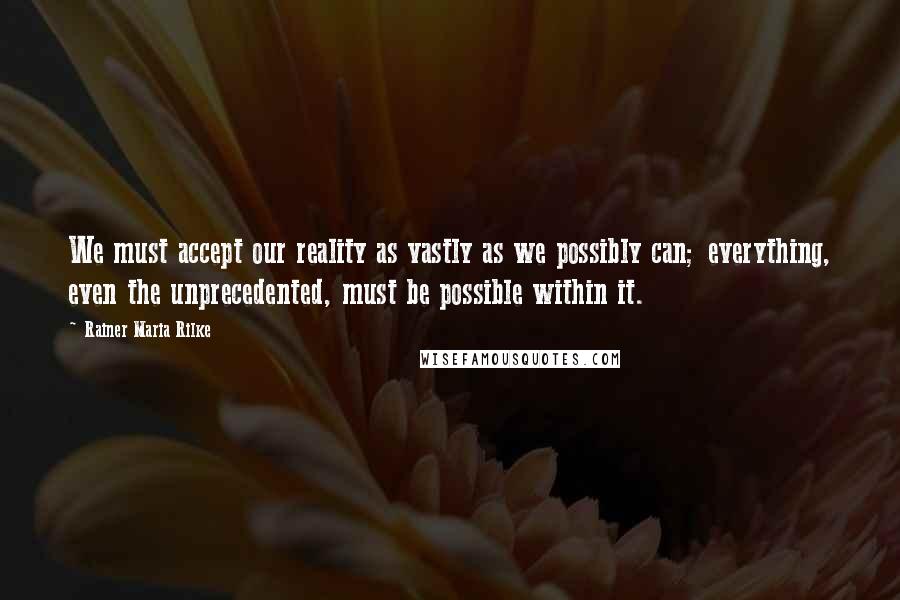 Rainer Maria Rilke Quotes: We must accept our reality as vastly as we possibly can; everything, even the unprecedented, must be possible within it.