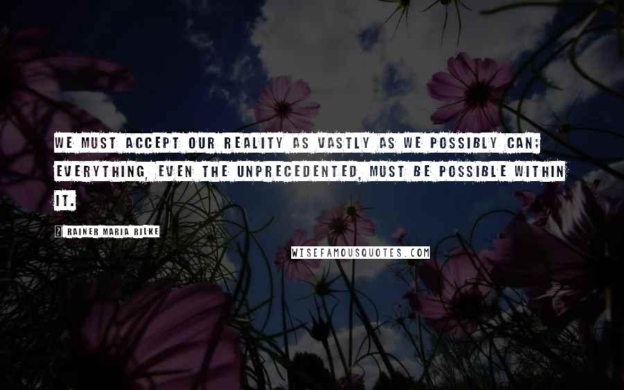 Rainer Maria Rilke Quotes: We must accept our reality as vastly as we possibly can; everything, even the unprecedented, must be possible within it.