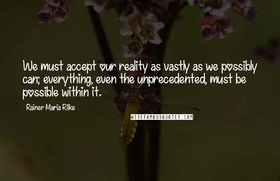 Rainer Maria Rilke Quotes: We must accept our reality as vastly as we possibly can; everything, even the unprecedented, must be possible within it.