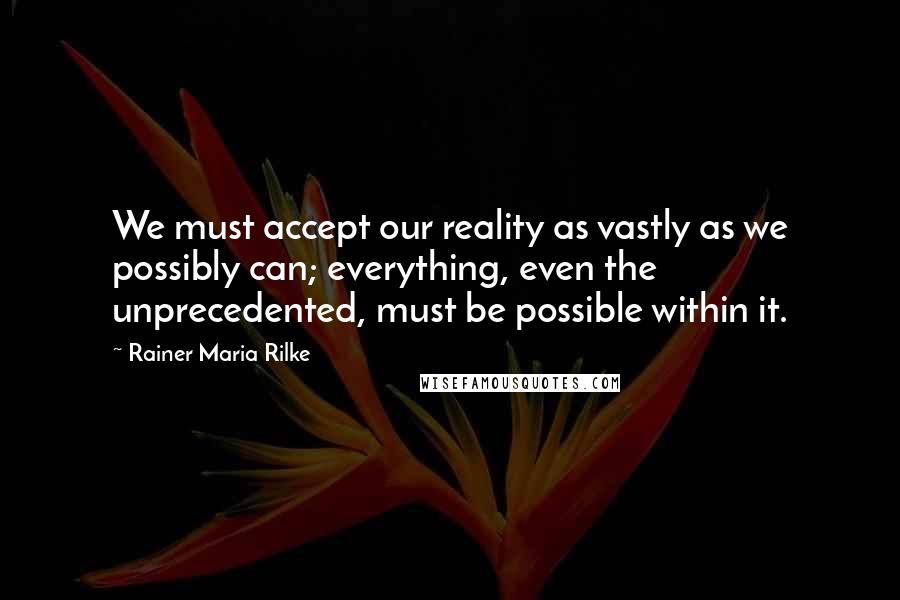 Rainer Maria Rilke Quotes: We must accept our reality as vastly as we possibly can; everything, even the unprecedented, must be possible within it.