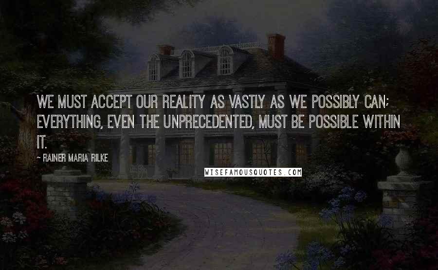 Rainer Maria Rilke Quotes: We must accept our reality as vastly as we possibly can; everything, even the unprecedented, must be possible within it.