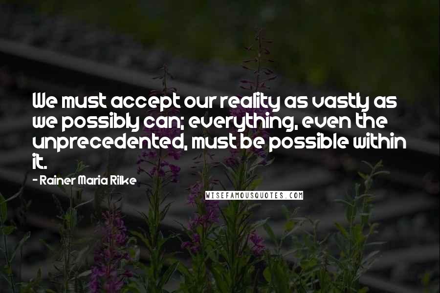 Rainer Maria Rilke Quotes: We must accept our reality as vastly as we possibly can; everything, even the unprecedented, must be possible within it.